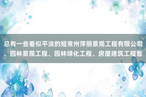 总有一些看似平淡的短常州萍丽景观工程有限公司、园林景观工程、园林绿化工程、房屋建筑工程暂